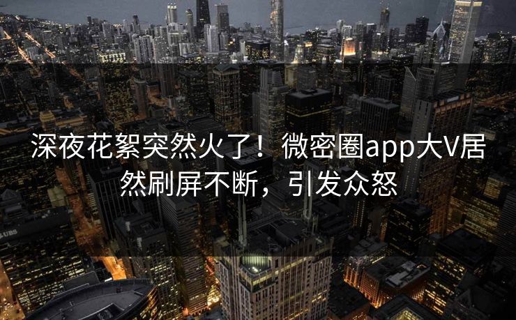 深夜花絮突然火了！微密圈app大V居然刷屏不断，引发众怒