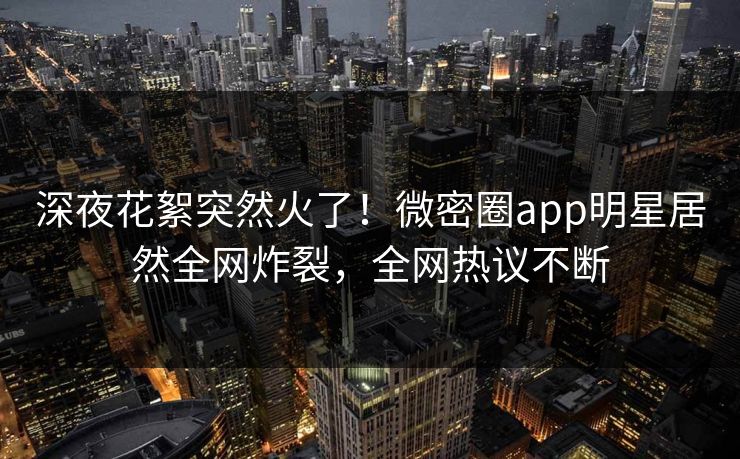 深夜花絮突然火了！微密圈app明星居然全网炸裂，全网热议不断
