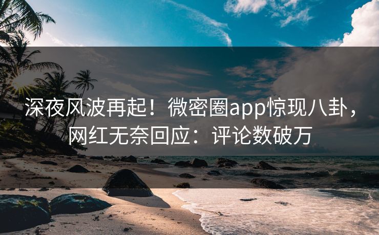 深夜风波再起！微密圈app惊现八卦，网红无奈回应：评论数破万