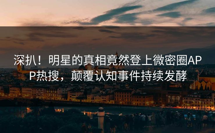 深扒！明星的真相竟然登上微密圈APP热搜，颠覆认知事件持续发酵