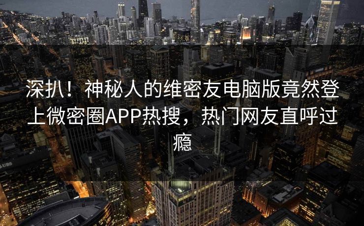 深扒！神秘人的维密友电脑版竟然登上微密圈APP热搜，热门网友直呼过瘾