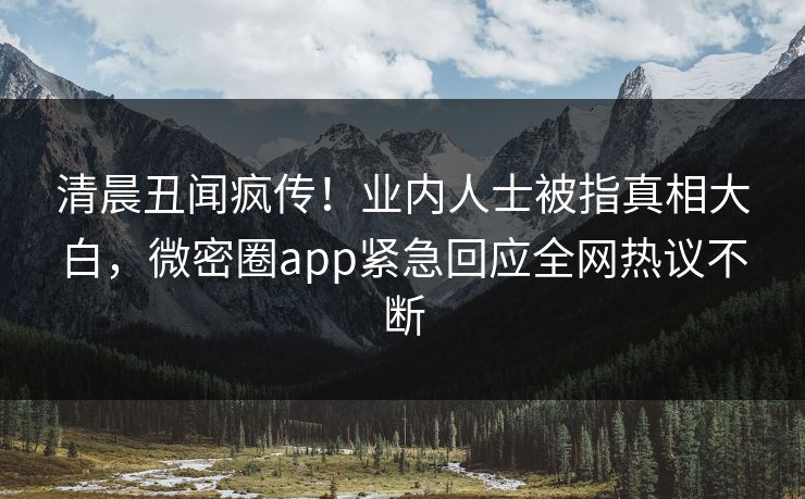 清晨丑闻疯传！业内人士被指真相大白，微密圈app紧急回应全网热议不断