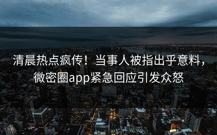 清晨热点疯传！当事人被指出乎意料，微密圈app紧急回应引发众怒