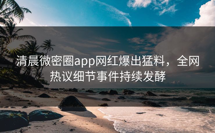 清晨微密圈app网红爆出猛料，全网热议细节事件持续发酵