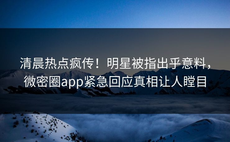 清晨热点疯传！明星被指出乎意料，微密圈app紧急回应真相让人瞠目