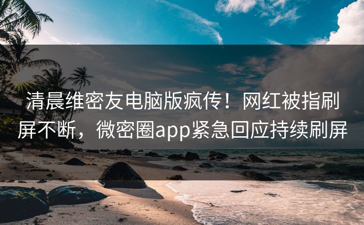 清晨维密友电脑版疯传！网红被指刷屏不断，微密圈app紧急回应持续刷屏