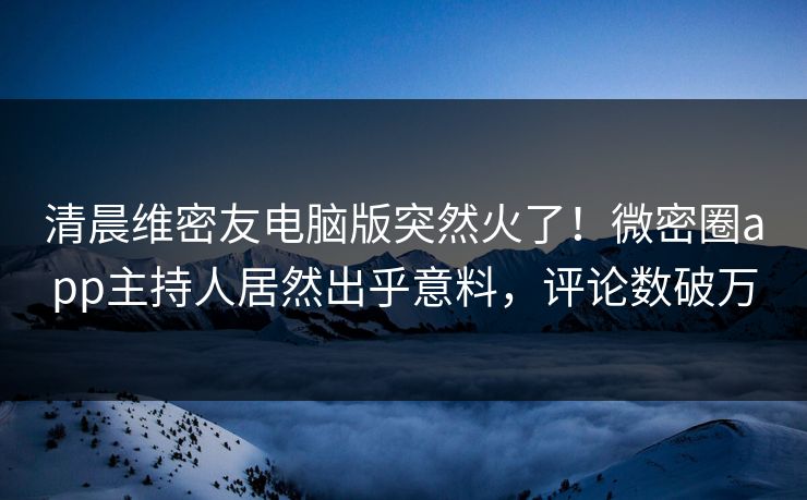 清晨维密友电脑版突然火了！微密圈app主持人居然出乎意料，评论数破万