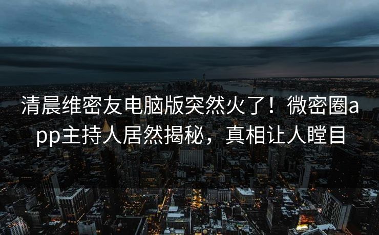 清晨维密友电脑版突然火了！微密圈app主持人居然揭秘，真相让人瞠目