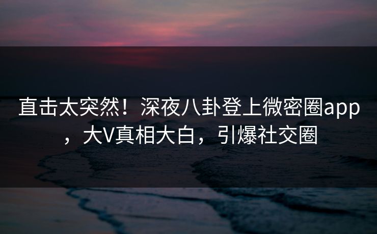 直击太突然！深夜八卦登上微密圈app，大V真相大白，引爆社交圈