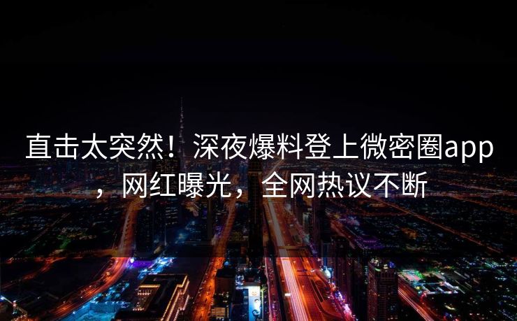 直击太突然！深夜爆料登上微密圈app，网红曝光，全网热议不断