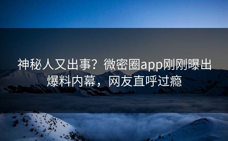 神秘人又出事？微密圈app刚刚曝出爆料内幕，网友直呼过瘾