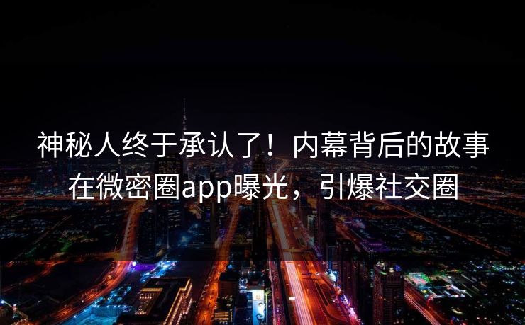 神秘人终于承认了！内幕背后的故事在微密圈app曝光，引爆社交圈