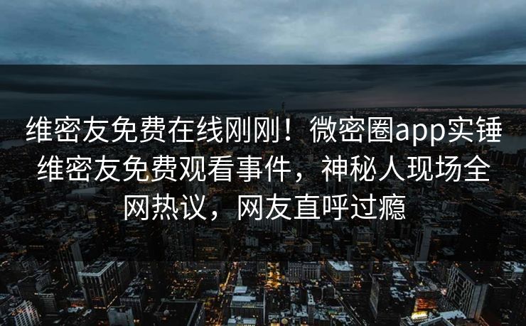 维密友免费在线刚刚！微密圈app实锤维密友免费观看事件，神秘人现场全网热议，网友直呼过瘾