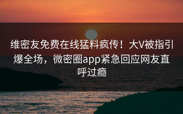 维密友免费在线猛料疯传！大V被指引爆全场，微密圈app紧急回应网友直呼过瘾
