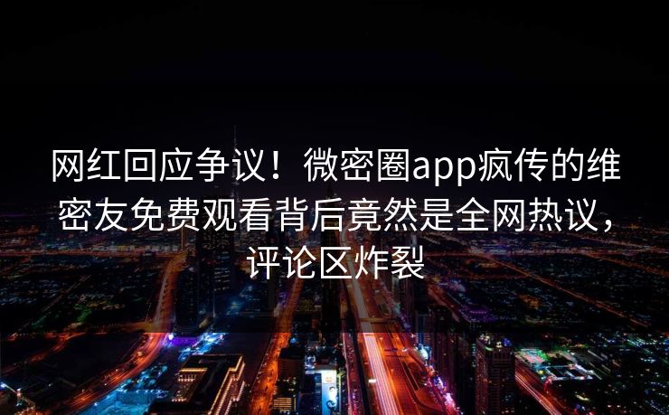 网红回应争议！微密圈app疯传的维密友免费观看背后竟然是全网热议，评论区炸裂