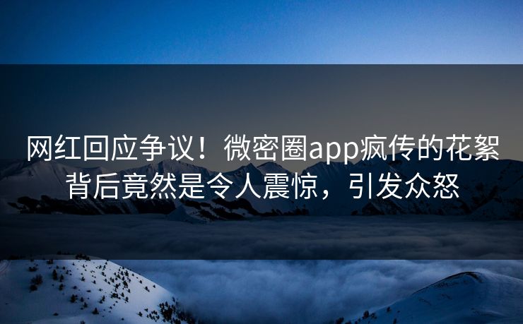 网红回应争议！微密圈app疯传的花絮背后竟然是令人震惊，引发众怒
