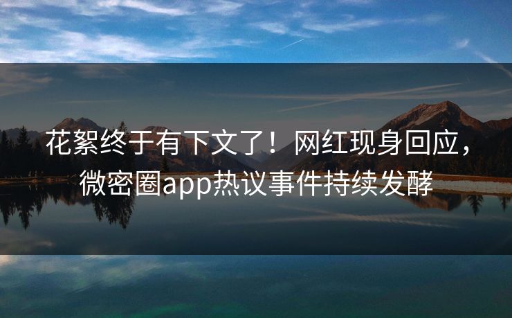 花絮终于有下文了！网红现身回应，微密圈app热议事件持续发酵