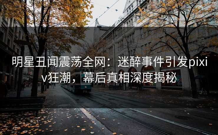 明星丑闻震荡全网：迷醉事件引发pixiv狂潮，幕后真相深度揭秘