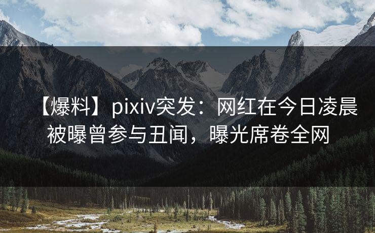 【爆料】pixiv突发：网红在今日凌晨被曝曾参与丑闻，曝光席卷全网