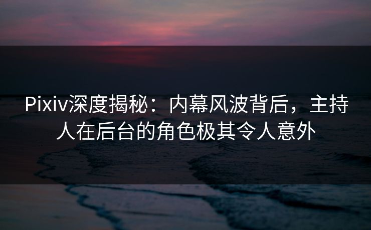Pixiv深度揭秘：内幕风波背后，主持人在后台的角色极其令人意外