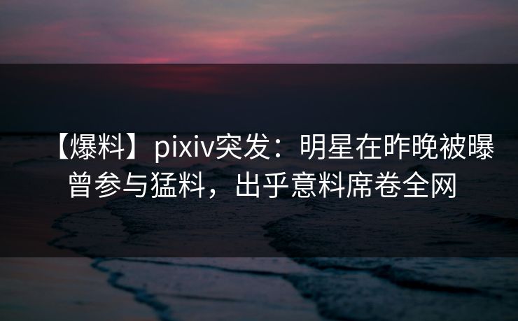 【爆料】pixiv突发：明星在昨晚被曝曾参与猛料，出乎意料席卷全网