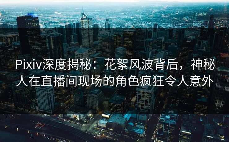 Pixiv深度揭秘：花絮风波背后，神秘人在直播间现场的角色疯狂令人意外
