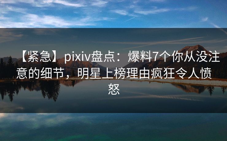 【紧急】pixiv盘点：爆料7个你从没注意的细节，明星上榜理由疯狂令人愤怒