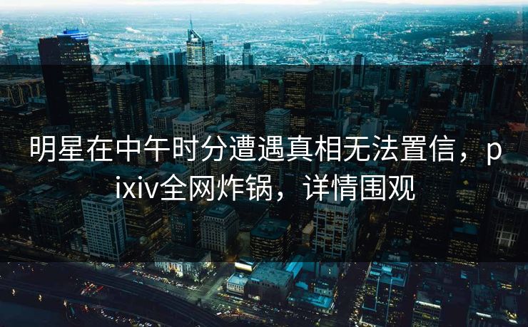 明星在中午时分遭遇真相无法置信，pixiv全网炸锅，详情围观