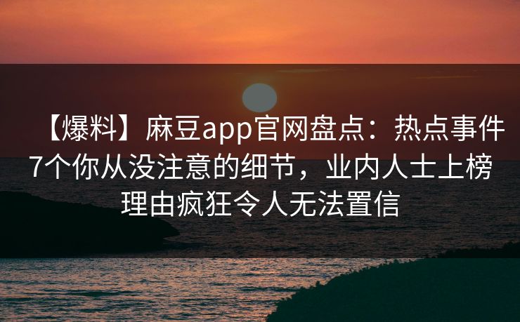 【爆料】麻豆app官网盘点：热点事件7个你从没注意的细节，业内人士上榜理由疯狂令人无法置信