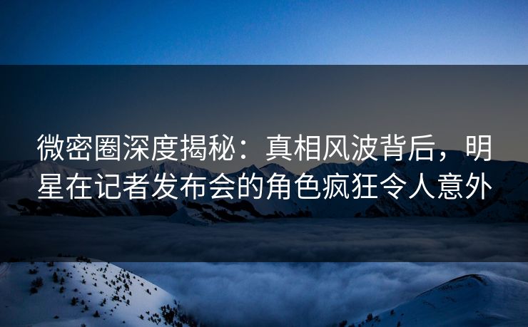 微密圈深度揭秘：真相风波背后，明星在记者发布会的角色疯狂令人意外