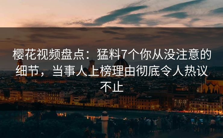 樱花视频盘点：猛料7个你从没注意的细节，当事人上榜理由彻底令人热议不止