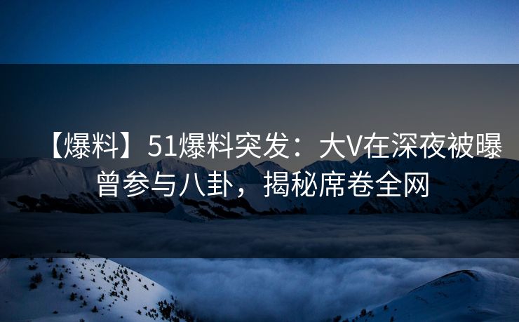 【爆料】51爆料突发：大V在深夜被曝曾参与八卦，揭秘席卷全网