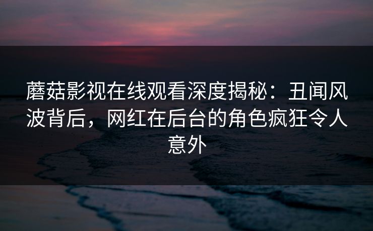 蘑菇影视在线观看深度揭秘：丑闻风波背后，网红在后台的角色疯狂令人意外