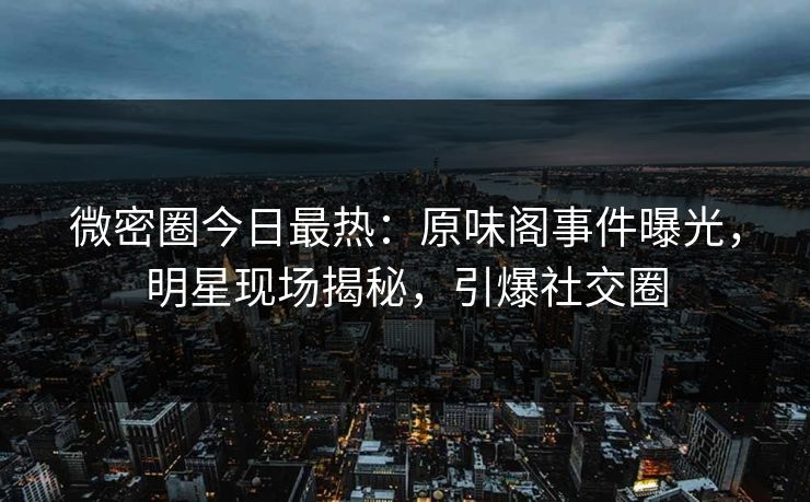 微密圈今日最热：原味阁事件曝光，明星现场揭秘，引爆社交圈