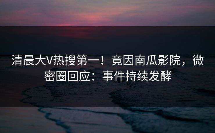 清晨大V热搜第一！竟因南瓜影院，微密圈回应：事件持续发酵