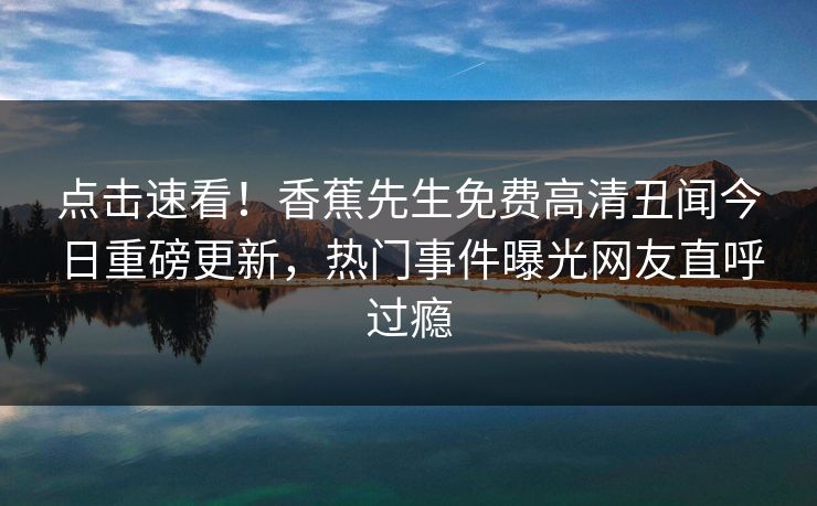 点击速看！香蕉先生免费高清丑闻今日重磅更新，热门事件曝光网友直呼过瘾
