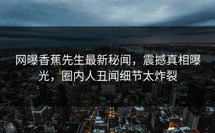 网曝香蕉先生最新秘闻，震撼真相曝光，圈内人丑闻细节太炸裂