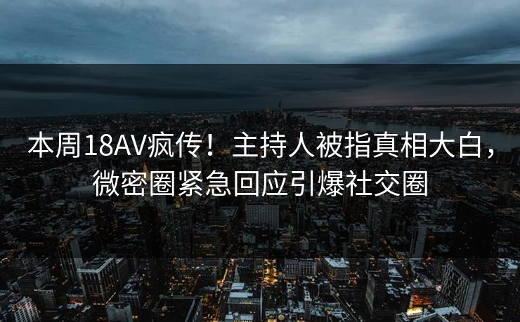 本周18AV疯传！主持人被指真相大白，微密圈紧急回应引爆社交圈