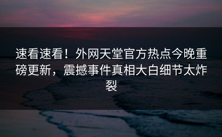 速看速看！外网天堂官方热点今晚重磅更新，震撼事件真相大白细节太炸裂