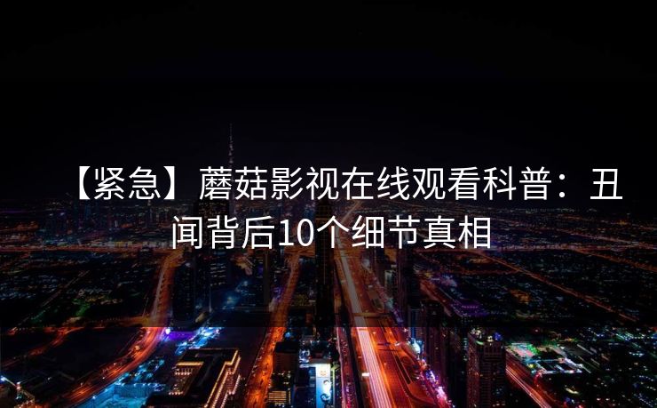 【紧急】蘑菇影视在线观看科普：丑闻背后10个细节真相