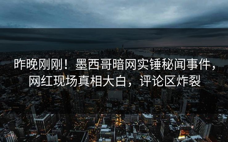 昨晚刚刚！墨西哥暗网实锤秘闻事件，网红现场真相大白，评论区炸裂