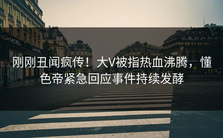 刚刚丑闻疯传！大V被指热血沸腾，懂色帝紧急回应事件持续发酵