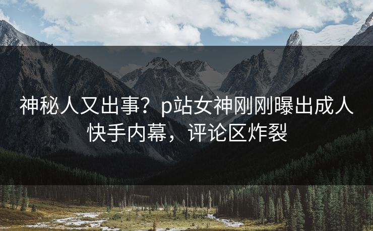 神秘人又出事？p站女神刚刚曝出成人快手内幕，评论区炸裂