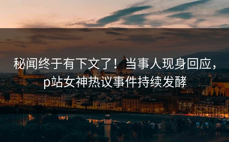 秘闻终于有下文了！当事人现身回应，p站女神热议事件持续发酵