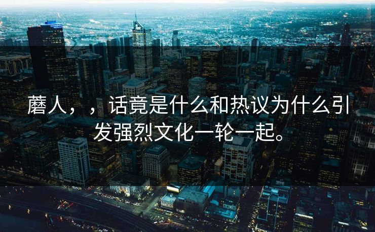 蘑人，，话竟是什么和热议为什么引发强烈文化一轮一起。