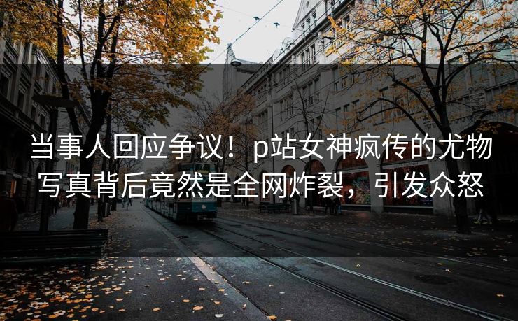 当事人回应争议！p站女神疯传的尤物写真背后竟然是全网炸裂，引发众怒
