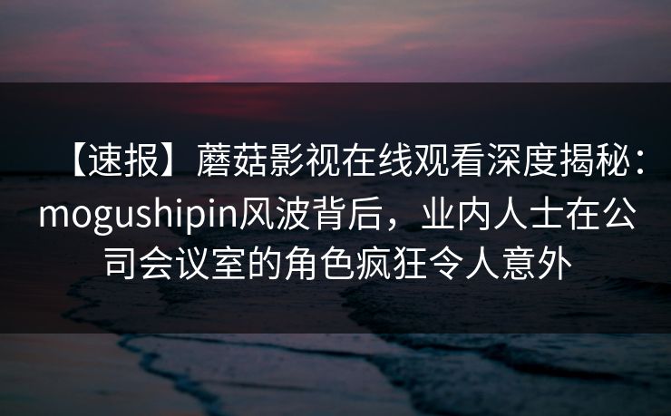【速报】蘑菇影视在线观看深度揭秘：mogushipin风波背后，业内人士在公司会议室的角色疯狂令人意外