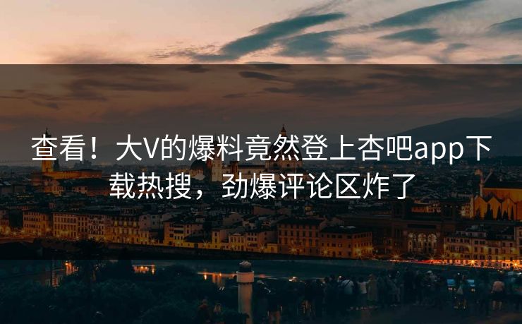 查看！大V的爆料竟然登上杏吧app下载热搜，劲爆评论区炸了