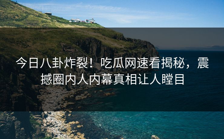 今日八卦炸裂！吃瓜网速看揭秘，震撼圈内人内幕真相让人瞠目