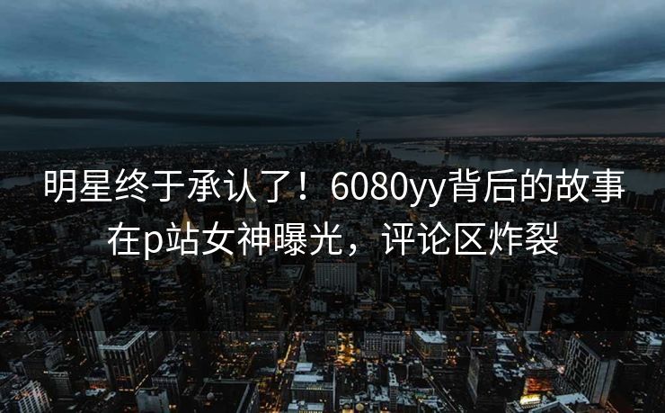 明星终于承认了！6080yy背后的故事在p站女神曝光，评论区炸裂